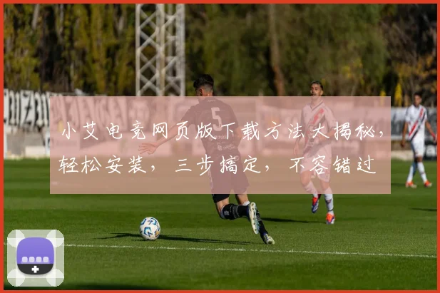 小艾电竞网页版下载方法大揭秘，轻松安装，三步搞定，不容错过