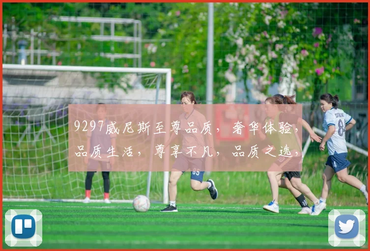 9297威尼斯至尊品质，奢华体验，品质生活，尊享不凡，品质之选，尽在其中。