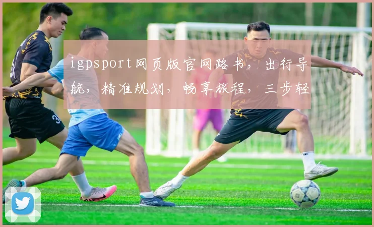 igpsport网页版官网路书，出行导航，精准规划，畅享旅程，三步轻松搞定。