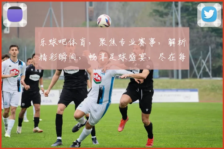 乐球吧体育，聚焦专业赛事，解析精彩瞬间，畅享足球盛宴，尽在每一场精彩对决