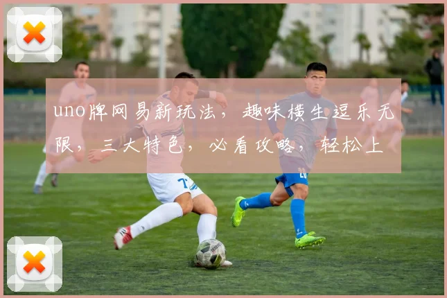uno牌网易新玩法，趣味横生逗乐无限，三大特色，必看攻略，轻松上手